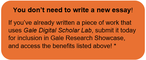 You don’t need to write a new essay! If you’ve already written a piece of work that uses Gale Digital Scholar Lab, submit it today for inclusion in Gale Research Showcase, and access the benefits listed above!